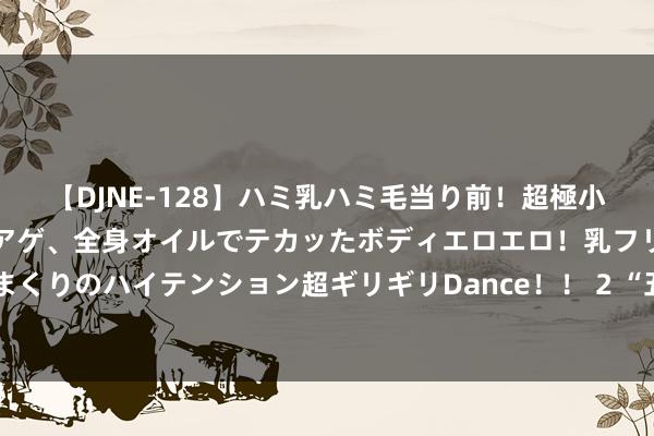 【DJNE-128】ハミ乳ハミ毛当り前！超極小ビキニでテンションアゲアゲ、全身オイルでテカッたボディエロエロ！乳フリ尻フリまくりのハイテンション超ギリギリDance！！ 2 “五一”耗尽不雅察：网红化与年青化
