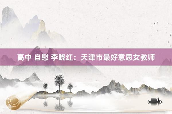 高中 自慰 李晓红：天津市最好意思女教师