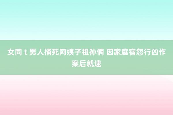 女同 t 男人捅死阿姨子祖孙俩 因家庭宿怨行凶作案后就逮