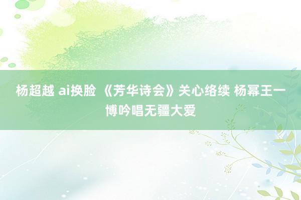 杨超越 ai换脸 《芳华诗会》关心络续 杨幂王一博吟唱无疆大爱