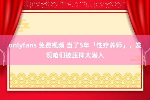 onlyfans 免费视频 当了5年「性疗养师」，发现咱们被压抑太潜入
