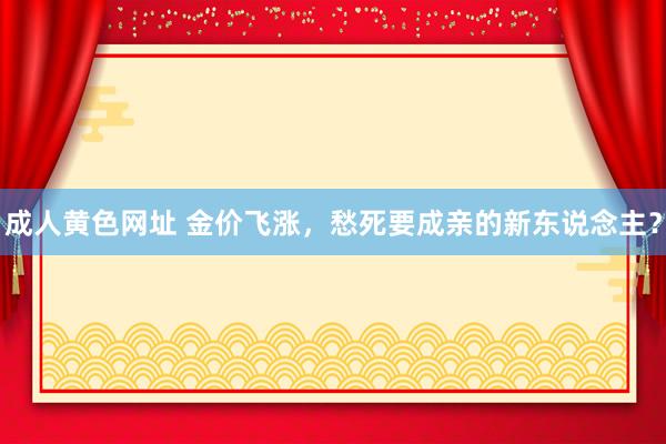 成人黄色网址 金价飞涨，愁死要成亲的新东说念主？