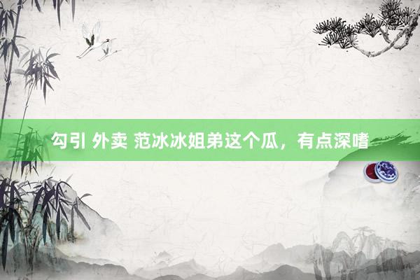 勾引 外卖 范冰冰姐弟这个瓜，有点深嗜