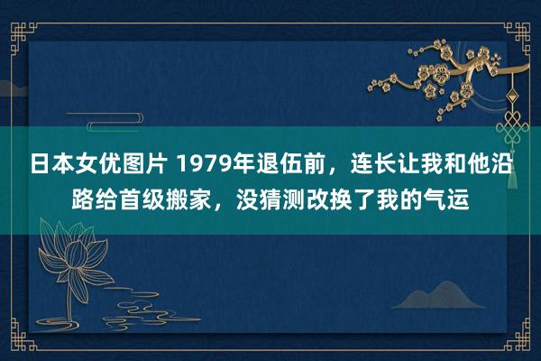 日本女优图片 1979年退伍前，连长让我和他沿路给首级搬家，没猜测改换了我的气运
