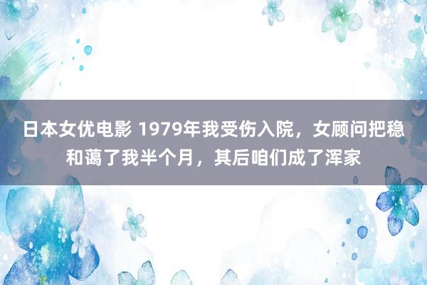 日本女优电影 1979年我受伤入院，女顾问把稳和蔼了我半个月，其后咱们成了浑家