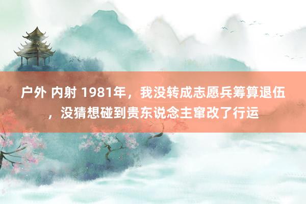 户外 内射 1981年，我没转成志愿兵筹算退伍，没猜想碰到贵东说念主窜改了行运