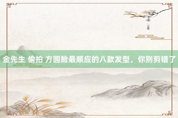 金先生 偷拍 方圆脸最顺应的八款发型，你别剪错了