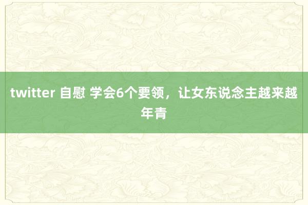 twitter 自慰 学会6个要领，让女东说念主越来越年青