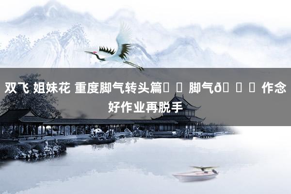 双飞 姐妹花 重度脚气转头篇❗️脚气💊作念好作业再脱手