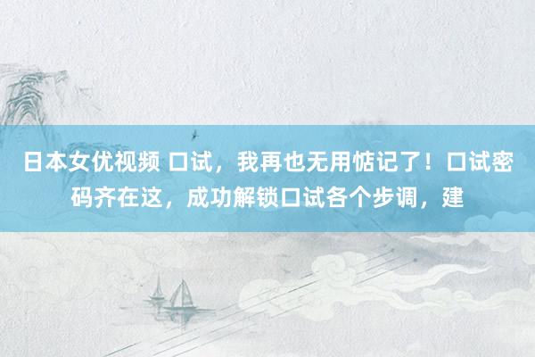日本女优视频 口试，我再也无用惦记了！口试密码齐在这，成功解锁口试各个步调，建