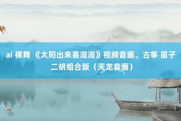 ai 裸舞 《太阳出来喜滋滋》视频音画。古筝 笛子 二胡组合版（天龙音画）