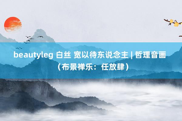beautyleg 白丝 宽以待东说念主 | 哲理音画 （布景禅乐：任放肆）
