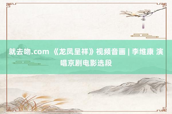 就去吻.com 《龙凤呈祥》视频音画 | 李维康 演唱京剧电影选段