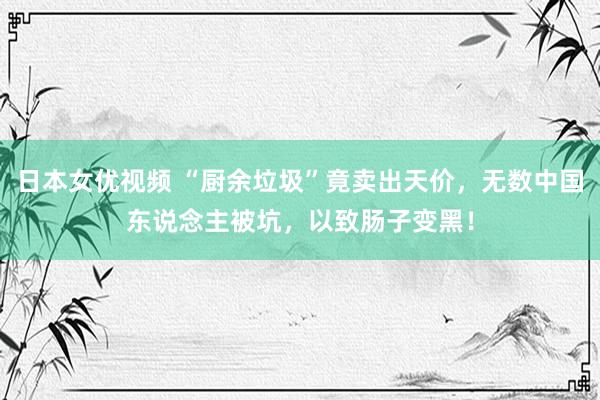 日本女优视频 “厨余垃圾”竟卖出天价，无数中国东说念主被坑，以致肠子变黑！