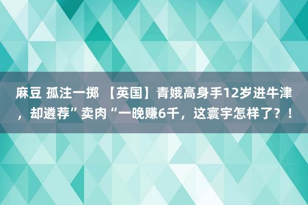 麻豆 孤注一掷 【英国】青娥高身手12岁进牛津，却遴荐”卖肉“一晚赚6千，这寰宇怎样了？！