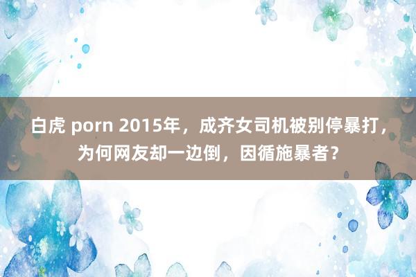 白虎 porn 2015年，成齐女司机被别停暴打，为何网友却一边倒，因循施暴者？