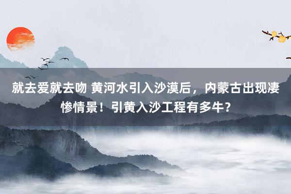 就去爱就去吻 黄河水引入沙漠后，内蒙古出现凄惨情景！引黄入沙工程有多牛？