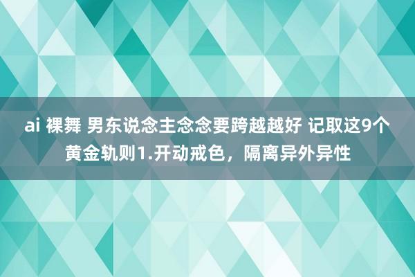 ai 裸舞 男东说念主念念要跨越越好 记取这9个黄金轨则1.开动戒色,隔离异外异性