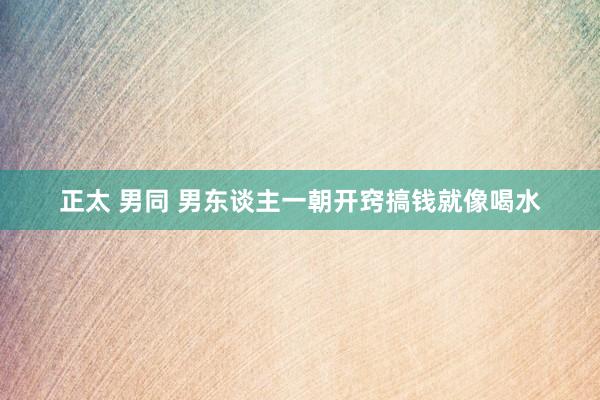 正太 男同 男东谈主一朝开窍搞钱就像喝水