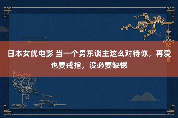 日本女优电影 当一个男东谈主这么对待你，再爱也要戒指，没必要缺憾