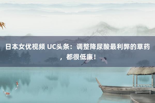 日本女优视频 UC头条：调整降尿酸最利弊的草药，都很低廉！