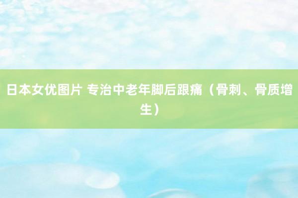日本女优图片 专治中老年脚后跟痛（骨刺、骨质增生）