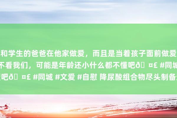 和学生的爸爸在他家做爱，而且是当着孩子面前做爱，太刺激了，孩子完全不看我们，可能是年龄还小什么都不懂吧🤣 #同城 #文爱 #自慰 降尿酸组合物尽头制备递次.pdf