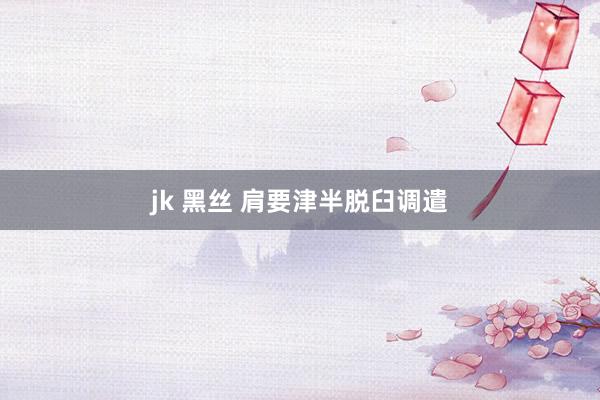 jk 黑丝 肩要津半脱臼调遣