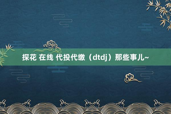 探花 在线 代投代缴（dtdj）那些事儿~