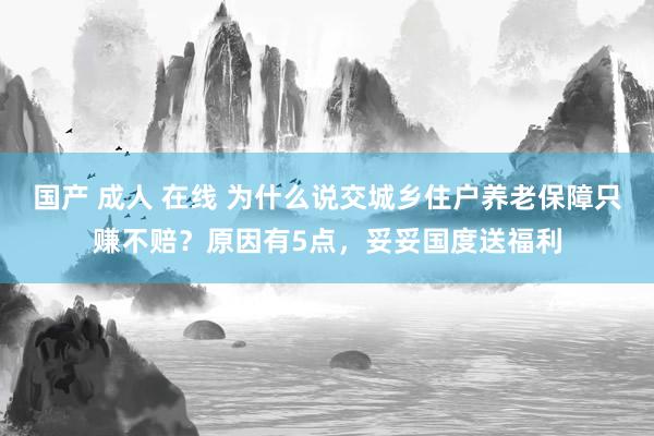 国产 成人 在线 为什么说交城乡住户养老保障只赚不赔？原因有5点，妥妥国度送福利