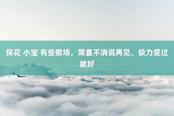 探花 小宝 有些散场，简直不消说再见，极力爱过就好