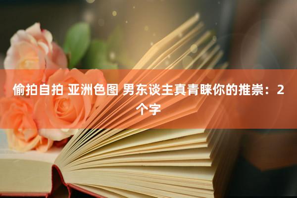 偷拍自拍 亚洲色图 男东谈主真青睐你的推崇：2个字