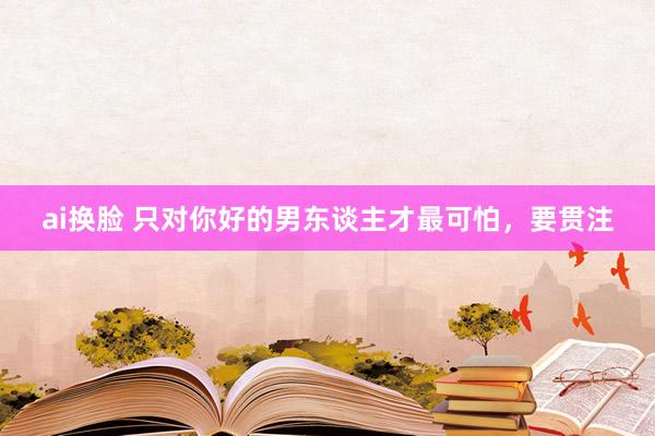 ai换脸 只对你好的男东谈主才最可怕，要贯注