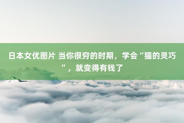 日本女优图片 当你很穷的时期，学会“猫的灵巧”，就变得有钱了