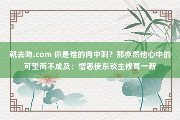 就去吻.com 你是谁的肉中刺？那亦然他心中的可望而不成及：憎恶使东谈主修葺一新
