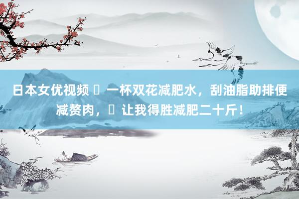 日本女优视频 ​一杯双花减肥水，刮油脂助排便减赘肉，​让我得胜减肥二十斤！
