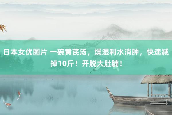日本女优图片 一碗黄芪汤，燥湿利水消肿，快速减掉10斤！开脱大肚腩！