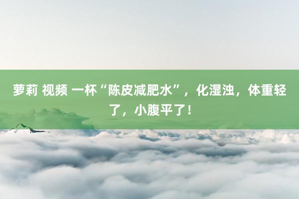 萝莉 视频 一杯“陈皮减肥水”，化湿浊，体重轻了，小腹平了！