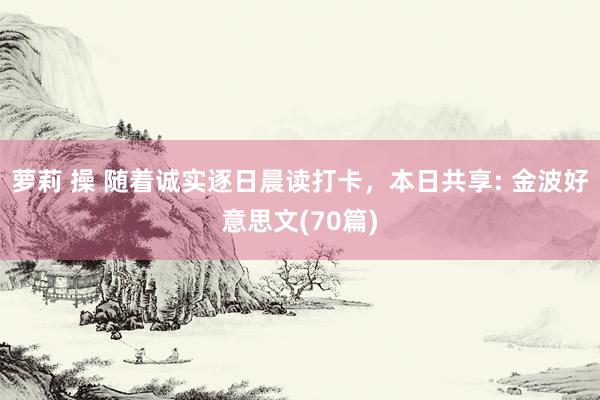 萝莉 操 随着诚实逐日晨读打卡，本日共享: 金波好意思文(70篇)