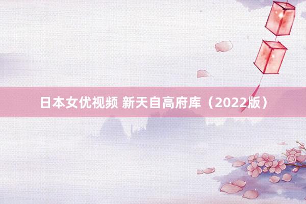 日本女优视频 新天自高府库（2022版）