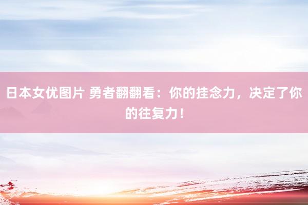 日本女优图片 勇者翻翻看：你的挂念力，决定了你的往复力！