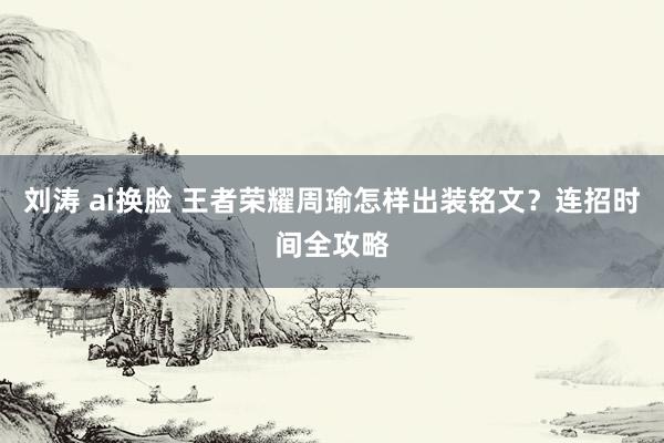 刘涛 ai换脸 王者荣耀周瑜怎样出装铭文?连招时间全攻略