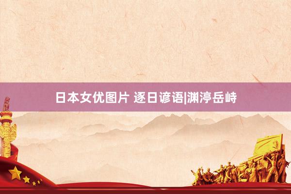 日本女优图片 逐日谚语|渊渟岳峙