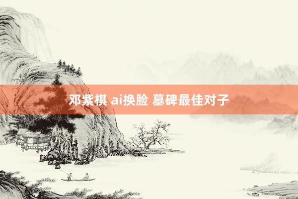 邓紫棋 ai换脸 墓碑最佳对子
