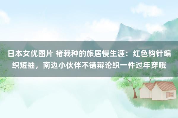 日本女优图片 褚栽种的旅居慢生涯：红色钩针编织短袖，南边小伙伴不错辩论织一件过年穿哦