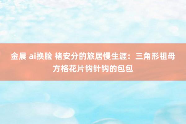 金晨 ai换脸 褚安分的旅居慢生涯：三角形祖母方格花片钩针钩的包包
