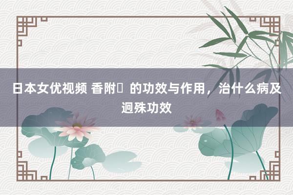 日本女优视频 香附​的功效与作用，治什么病及迥殊功效