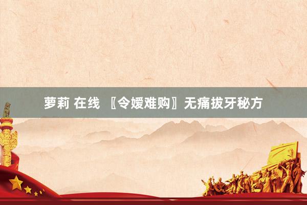 萝莉 在线 〖令嫒难购〗无痛拔牙秘方