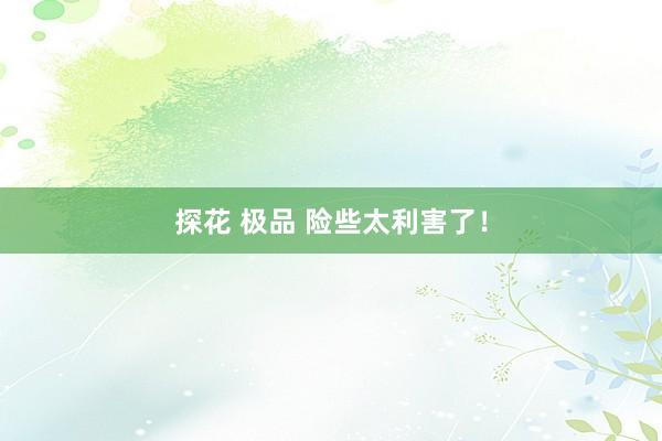 探花 极品 险些太利害了！