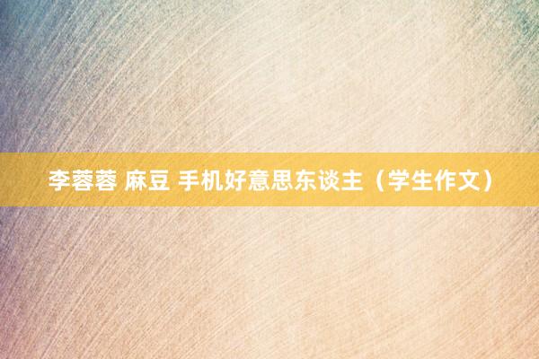 李蓉蓉 麻豆 手机好意思东谈主（学生作文）